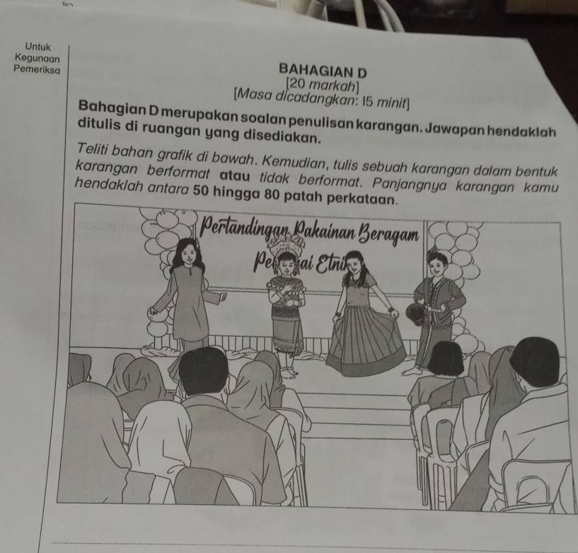 hers 
Untuk 
Kegunaan BAHAGIAN D 
Pemeriksa [20 markah] 
[Masa dicadangkan: 15 minit] 
Bahagian D merupakan soalan penulisan karangan. Jawapan hendaklah 
ditulis di ruangan yang disediakan. 
Teliti bahan grafik di bawah. Kemudian, tulis sebuah karangan dalam bentuk 
karangan berformat atau tidak berformat. Panjangnya karangan kamu 
hendaklah antara 50 hingga 80 patah perkataan. 
_