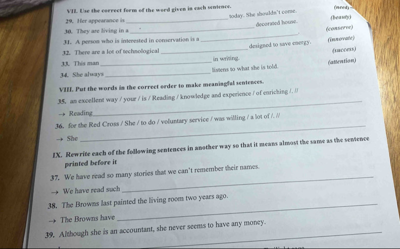Use the correct form of the word given in each sentence. (need) 
today. She shouldn’t come. 
_ 
_decorated house. (beauty) 
29. Her appearance is 
30. They are living in a 
(conserve) 
_. 
31. A person who is interested in conservation is a 
32. There are a lot of technological _designed to save energy. (innovate) 
(success) 
33. This man in writing. 
34. She always_ _listens to what she is told. (attention) 
VIII. Put the words in the correct order to make meaningful sentences. 
_ 
35. an excellent way / your / is / Reading / knowledge and experience / of enriching /. // 
Reading 
36. for the Red Cross / She / to do / voluntary service / was willing / a lot of /. // 
She 
_ 
IX. Rewrite each of the following sentences in another way so that it means almost the same as the sentence 
printed before it 
37. We have read so many stories that we can’t remember their names. 
We have read such 
_ 
38. The Browns last painted the living room two years ago. 
The Browns have 
39. Although she is an accountant, she never seems to have any money.