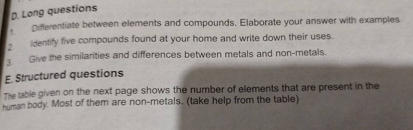 Long questions 
1. Differentiate between elements and compounds. Elaborate your answer with examples 
2 dentify five compounds found at your home and write down their uses. 
3. Give the similarities and differences between metals and non-metals. 
E. Structured questions 
The table given on the next page shows the number of elements that are present in the 
human body. Most of them are non-metals. (take help from the table)