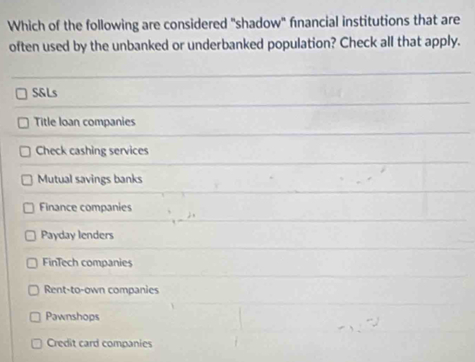 Which of the following are considered "shadow" fnancial institutions that are
often used by the unbanked or underbanked population? Check all that apply.
S&Ls
Title loan companies
Check cashing services
Mutual savings banks
Finance companies
Payday lenders
FinTech companies
Rent-to-own companies
Pawnshops
Credit card companies