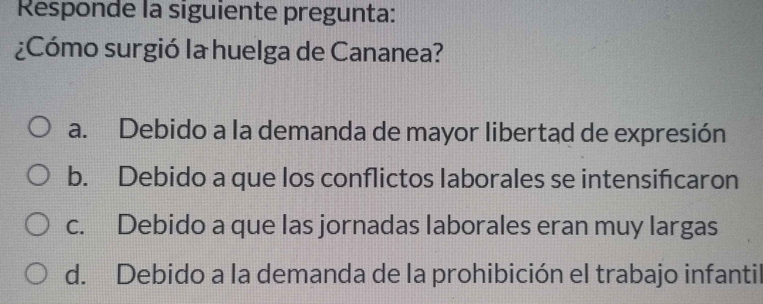 Responde la siguiente pregunta:
¿Cómo surgió la huelga de Cananea?
a. Debido a la demanda de mayor libertad de expresión
b. Debido a que los conflictos laborales se intensifcaron
c. Debido a que las jornadas laborales eran muy largas
d. Debido a la demanda de la prohibición el trabajo infantil