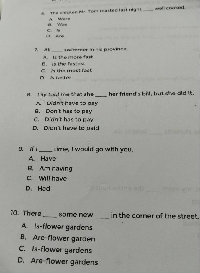 The chicken Mr. Tom roasted last night _well cooked.
A. Were
8. Was
C. Is
D. Are
7. Ali_ swimmer in his province.
A. Is the more fast
B. Is the fastest
C. Is the most fast
D. Is faster
8. Lily told me that she _her friend's bill, but she did it.
A. Didn't have to pay
B. Don't has to pay
C. Didn't has to pay
D. Didn't have to paid
9. If I _time, I would go with you.
A. Have
B. Am having
C. Will have
D. Had
10. There_ some new _in the corner of the street.
A. Is-flower gardens
B. Are-flower garden
C. Is-flower gardens
D. Are-flower gardens