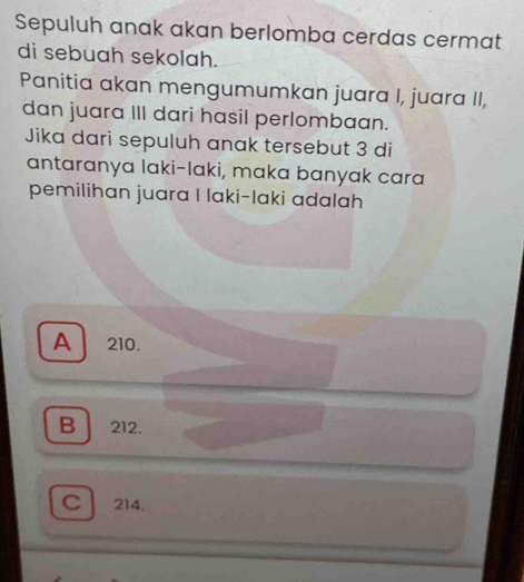 Sepuluh anak akan berlomba cerdas cermat
di sebuah sekolah.
Panitia akan mengumumkan juara I, juara II,
dan juara III dari hasil perlombaan.
Jika dari sepuluh anak tersebut 3 di
antaranya laki-laki, maka banyak cara
pemilihan juara I laki-laki adalah
A 210.
B 212.
C 214.