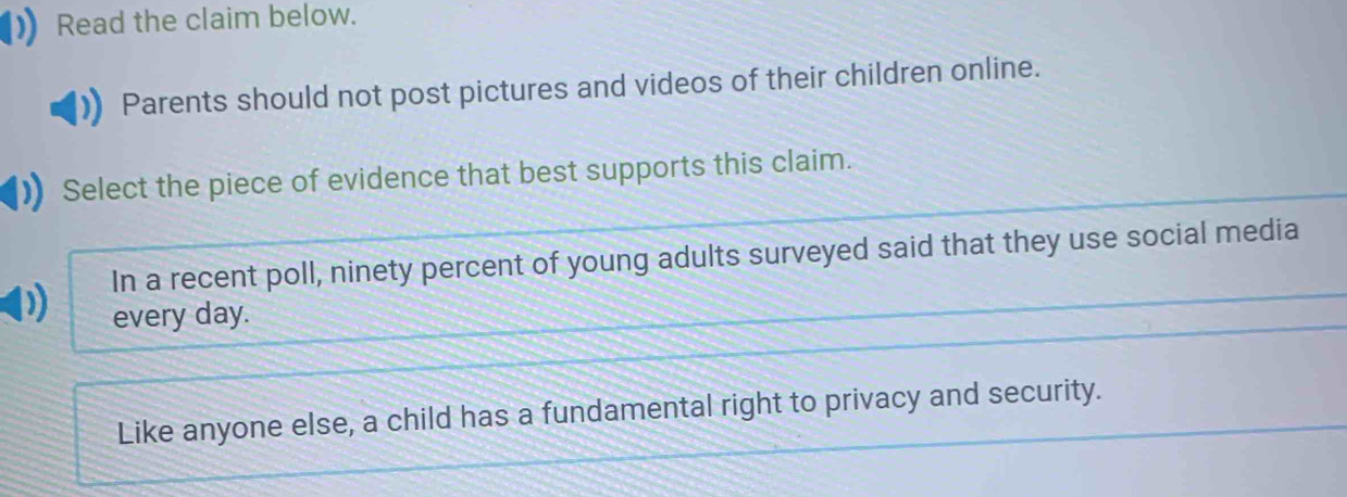 Read the claim below.
Parents should not post pictures and videos of their children online.
Select the piece of evidence that best supports this claim.
In a recent poll, ninety percent of young adults surveyed said that they use social media
every day.
Like anyone else, a child has a fundamental right to privacy and security.