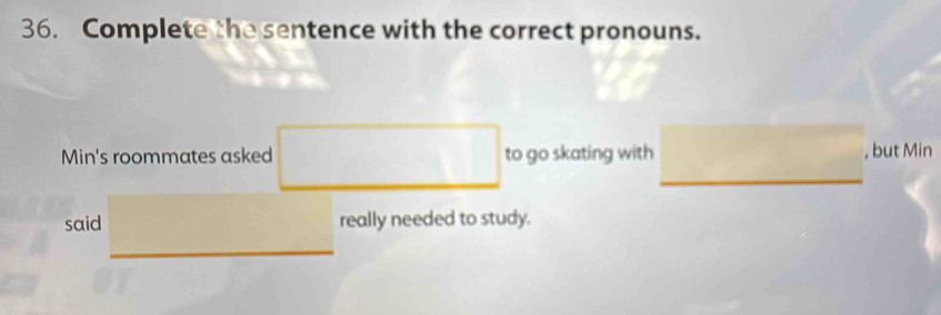 Complete the sentence with the correct pronouns. 
_ 
Min's roommates asked □  to go skating with , but Min 
said □  really needed to study. 
_