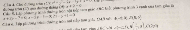 Câu 4, Cho đường tròn (C): x^2+y^2-2x-4y+3=0
Câu 5. Lập phương trình đường tròn nội tiếp tam giác ABC biết phương trình 3 cạnh của tam giác là đường tròn (C) qua đường thắng (d): x+2=0.
x+2y-7=0; x-2y-3=0; 2x-y+1=0
Câu 6. Lập phương trình đường tròn nội tiếp tam giác OAB với A(-8;0), B(0;6)
A tiến tam giác ABC với A(-2;3), B( 1/4 ;0), C(2;0)