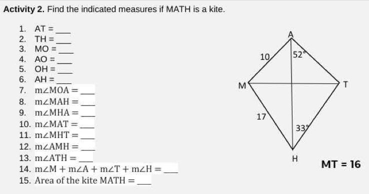 Activity 2. Find the indicated measures if MATH is a kite.
1. AT= _ 
2. TH= _
3. MO=
_
4. AO=
_
5. OH= _
6. AH= _
7. m∠ MOA= _
8. m∠ MAH= _
9. m∠ MHA= _
10. m∠ MAT= _
11. m∠ MHT= _
12. m∠ AMH= _
13. m∠ ATH= _
14. m∠ M+m∠ A+m∠ T+m∠ H= _
15. Area of the kite MATH=
_