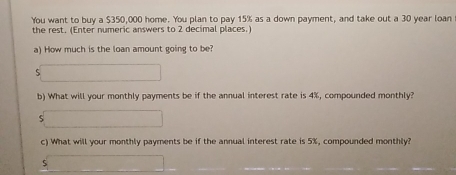 You want to buy a $350,000 home. You plan to pay 15% as a down payment, and take out a 30 year loan 
the rest. (Enter numeric answers to 2 decimal places.) 
a) How much is the loan amount going to be? 
5 
b) What will your monthly payments be if the annual interest rate is 4%, compounded monthly? 
5 
c) What will your monthly payments be if the annual interest rate is 5%, compounded monthly?