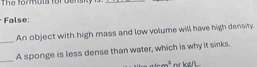 The formula for density is. 
_ 
False: 
_ 
An object with high mass and low volume will have high density. 
_ 
A sponge is less dense than water, which is why it sinks.
x/cm^3 or kg/L.