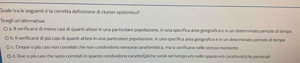 Quale tra le seguenti è la corretta definizione di cluster epidemico?
Scegli un'alternativa:
a. Il verificarsi di meno casi di quanti attesi in una particolare popolazione, in una specifica area geografica e in un determinato período di tempo
b. Il verificarsi di più casi di quanti attesi in una particolare popolazione, in una specifica area geografica e in un determinato período di tempo
c. Cinque o piū casi non correlati che non condividono nessuna caratteristica, ma si verificano nello stesso momento
d. Due o più casi che sono correlati in quanto condividono caratter tiche simili nel tempo e/o nello spazio e/o caratterístiche personal