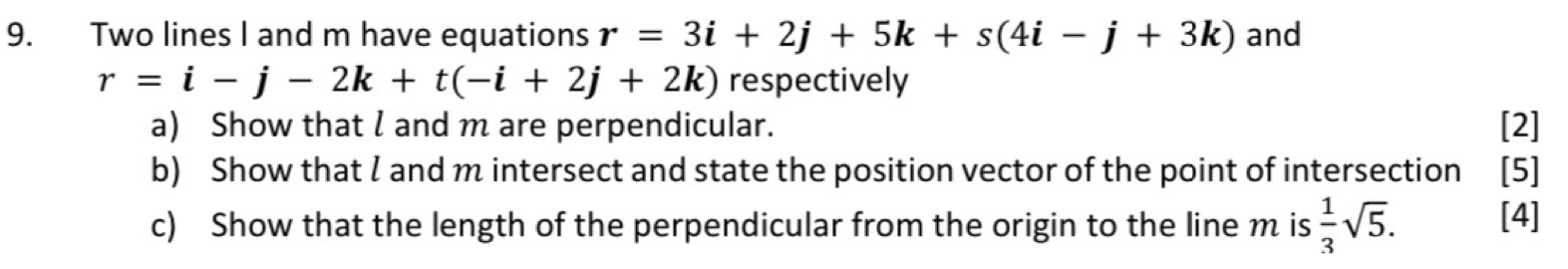 Two lines I and m have equations r=3i+2j+5k+s(4i-j+3k) and
r=i-j-2k+t(-i+2j+2k) respectively 
a) Show that l and m are perpendicular. [2] 
b) Show that l and m intersect and state the position vector of the point of intersection [5] 
c) Show that the length of the perpendicular from the origin to the line m is  1/3 sqrt(5). [4]