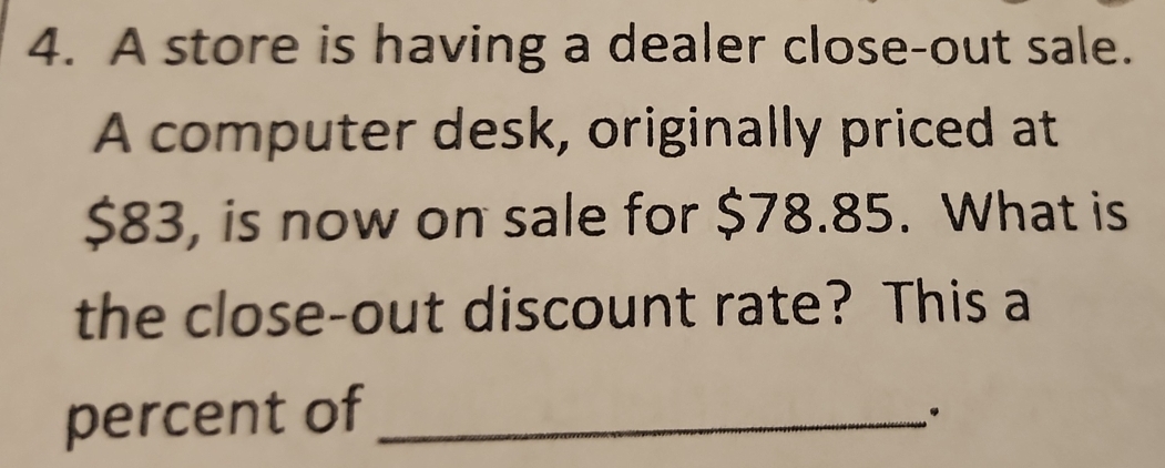 A store is having a dealer close-out sale. 
A computer desk, originally priced at
$83, is now on sale for $78.85. What is 
the close-out discount rate? This a 
percent of_ 
.