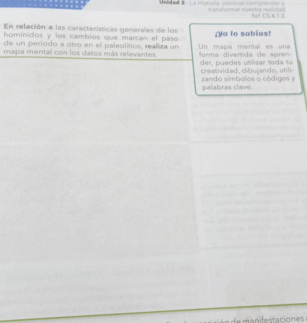 Unidad 2 - La Historia: conocer, comprender y 
transformar nuestra realidad 
Ref CS.4.1.2. 
En relación a las características generales de los 
homínidos y los cambios que marcan el paso ¡Ya lo sabías! 
de un periodo a otro en el paleolítico, realiza un Un mapa mental es una 
mapa mental con los datos más relevantes. forma divertida de apren- 
der, puedes utilizar toda tu 
creatividad, dibujando, utili- 
zando símbolos o códigos y 
palabras clave. 
manifestaciones