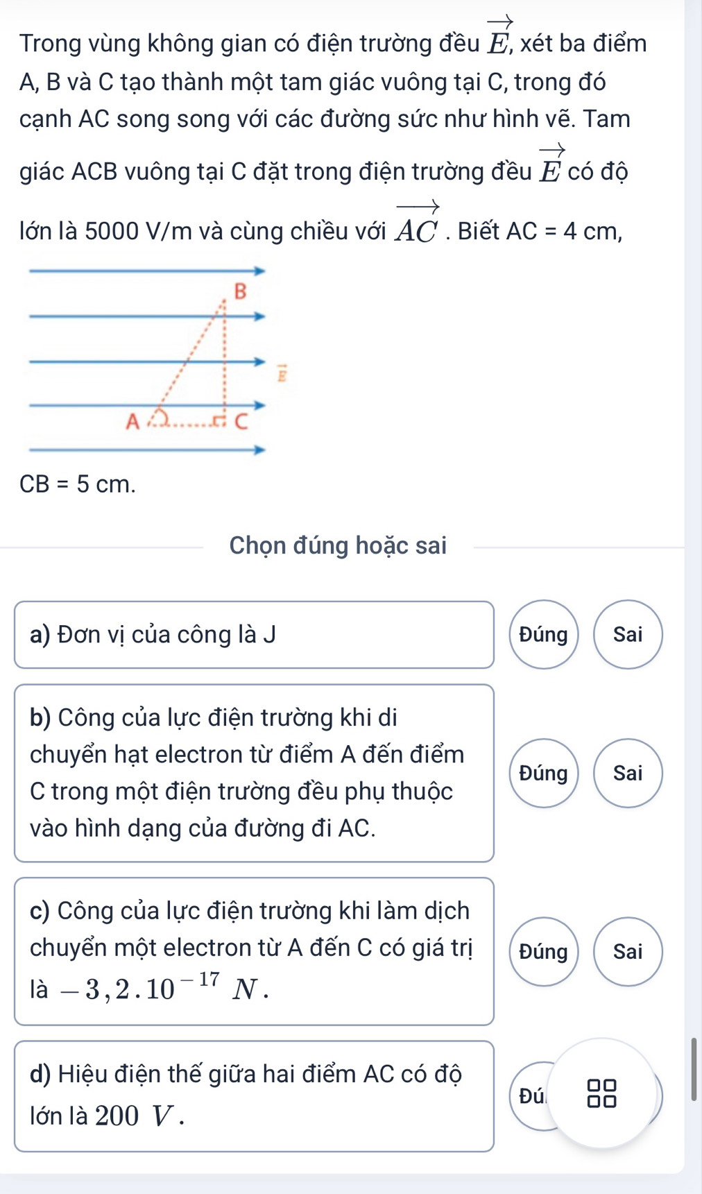 Trong vùng không gian có điện trường đều vector E, xét ba điểm
A, B và C tạo thành một tam giác vuông tại C, trong đó
cạnh AC song song với các đường sức như hình vẽ. Tam
giác ACB vuông tại C đặt trong điện trường đều vector E có độ
lớn là 5000 V/m và cùng chiều với vector AC. Biết AC=4cm,
Chọn đúng hoặc sai
a) Đơn vị của công là J Đúng Sai
b) Công của lực điện trường khi di
chuyển hạt electron từ điểm A đến điểm
Đúng Sai
C trong một điện trường đều phụ thuộc
vào hình dạng của đường đi AC.
c) Công của lực điện trường khi làm dịch
chuyển một electron từ A đến C có giá trị Đúng Sai
ldot a-3,2.10^(-17)N.
d) Hiệu điện thế giữa hai điểm AC có độ
Đú 88
lớn là 200 V.