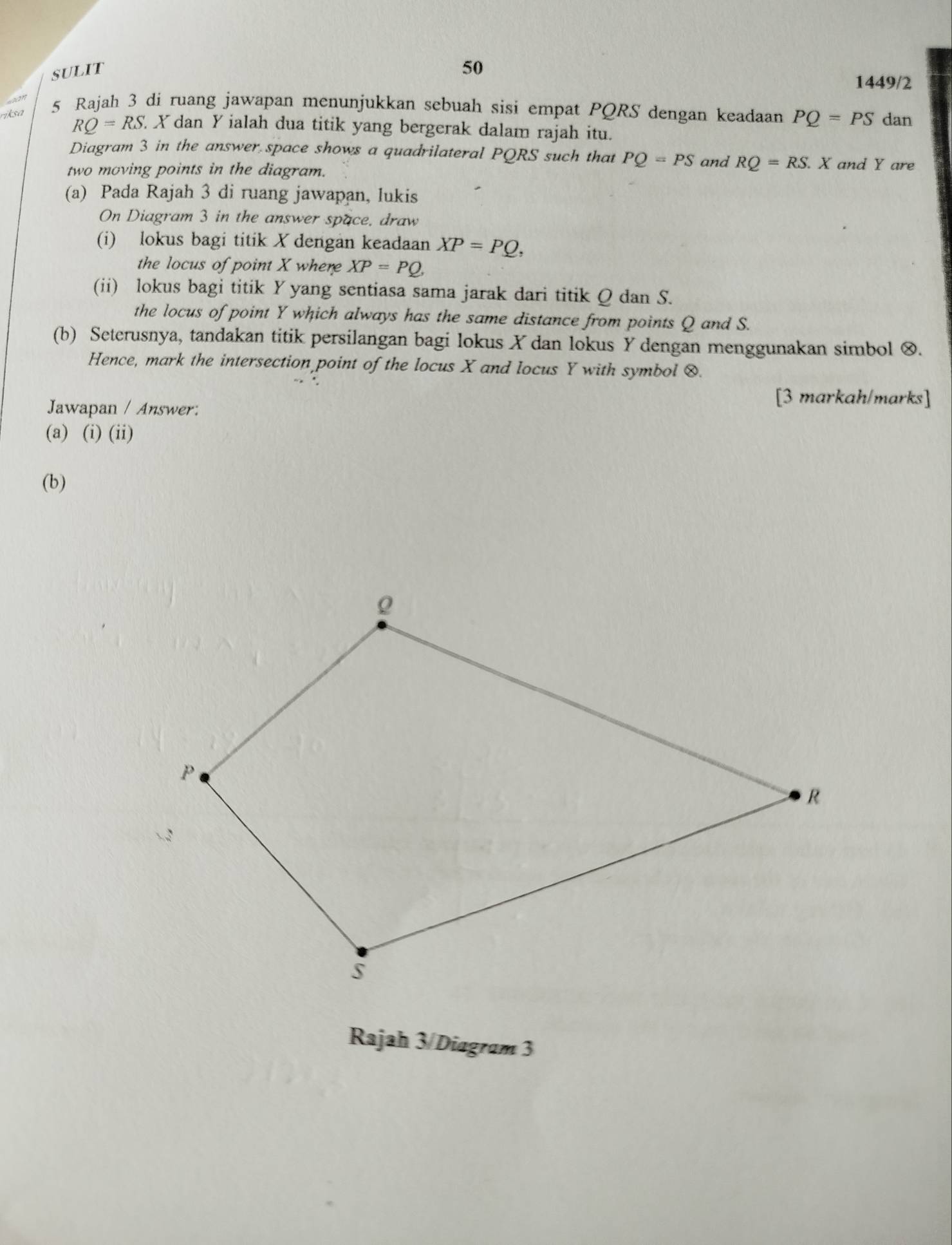 SULIT 
50 
1449/2 
an 
riksa 5 Rajah 3 di ruang jawapan menunjukkan sebuah sisi empat PQRS dengan keadaan PQ=PS dan
RQ=RS X dan Y ialah dua titik yang bergerak dalam rajah itu. 
Diagram 3 in the answer space shows a quadrilateral PQRS such that PQ=PS and RQ=RS.X and Y are 
two moving points in the diagram. 
(a) Pada Rajah 3 di ruang jawapan, lukis 
On Diagram 3 in the answer space, draw 
(i) lokus bagi titik X dengan keadaan XP=PQ, 
the locus of point X where XP=PQ, 
(ii) lokus bagi titik Y yang sentiasa sama jarak dari titik Q dan S. 
the locus of point Y which always has the same distance from points Q and S. 
(b) Seterusnya, tandakan titik persilangan bagi lokus X dan lokus Y dengan menggunakan simbol ∞. 
Hence, mark the intersection point of the locus X and locus Y with symbol &. 
Jawapan / Answer: 
[3 markah/marks] 
(a) (i) (ii) 
(b) 
Rajah 3/Diagram 3