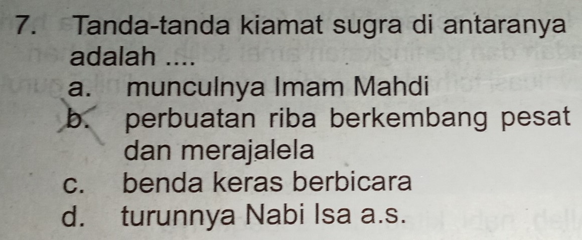 Tanda-tanda kiamat sugra di antaranya
adalah ....
a. munculnya Imam Mahdi
b. perbuatan riba berkembang pesat
dan merajalela
c. benda keras berbicara
d. turunnya Nabi Isa a.s.