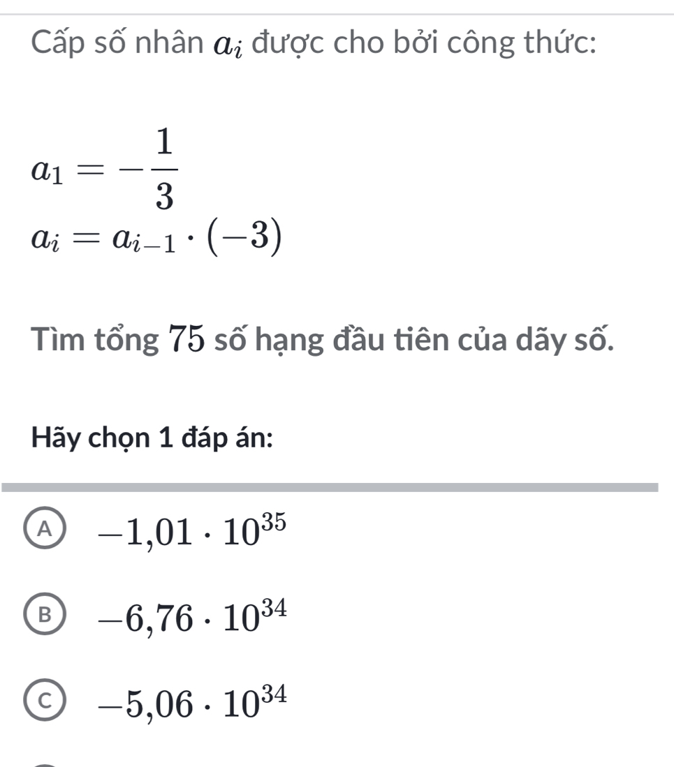 Cấp số nhân a_i được cho bởi công thức:
a_1=- 1/3 
a_i=a_i-1· (-3)
Tìm tổng 75 số hạng đầu tiên của dãy số.
Hãy chọn 1 đáp án:
A -1,01· 10^(35)
B -6,76· 10^(34)
C -5,06· 10^(34)