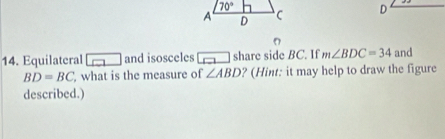 Equilateral and isosceles share side BC. If m∠ BDC=34 and
BD=BC what is the measure of ∠ ABD ? (Hint: it may help to draw the figure
described.)