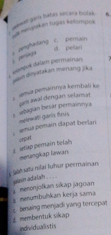 wamati garis batas secara bolak . 6.
Nal merupakan tugas kelompok
penghadang c. pemain
d. pelari
l penjaga
Rampok dalam permainan
7
jaasin dinyatakan menang jika
semua pemainnya kembali ke
garis awal dengan selamat
sebagian besar pemainnya
melewati garis finis
semua pemain dapat berlari
cepat
setiap pemain telah
menangkap lawan
Sah satu nilai luhur permainan
galasin adalah . . . .
menonjolkan sikap jagoan
menumbuhkan kerja sama
bersaing menjadi yang tercepat
d membentuk sikap
individualistis