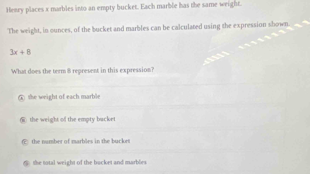 Henry places x marbles into an empty bucket. Each marble has the same weight.
The weight, in ounces, of the bucket and marbles can be calculated using the expression shown.
3x+8
What does the term 8 represent in this expression?
the weight of each marble
the weight of the empty bucket
the number of marbles in the bucket
the total weight of the bucket and marbles