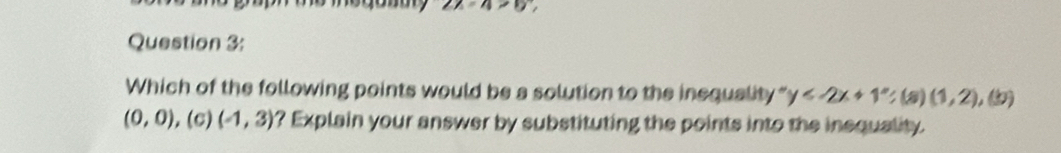 2x-4>0
Question 3: 
Which of the following points would be a solution to the inequality " y ; (a)(1,2),(b)
(0,0) ,(c) (-1,3) ? Explain your answer by substituting the points into the insquality.