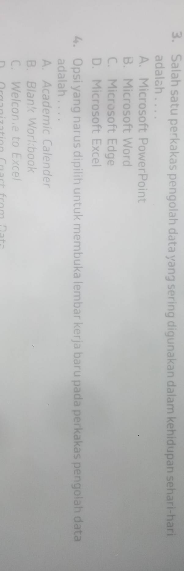 Salah satu perkakas pengolah data yang sering digunakan dalam kehidupan sehari-hari
adalah . . . .
A. Microsoft PowerPoint
B. Microsoft Word
C. Microsoft Edge
D. Microsoft Excel
4. Opsi yang narus dipilih untuk membuka lembar kerja baru pada perkakas pengolah data
adalah . . . .
A. Academic Calender
B. Blank Workbook
C. Welcome to Excel