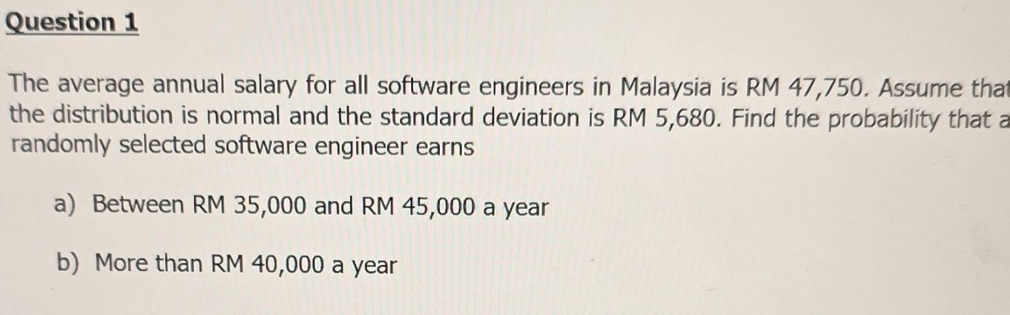 The average annual salary for all software engineers in Malaysia is RM 47,750. Assume that
the distribution is normal and the standard deviation is RM 5,680. Find the probability that a
randomly selected software engineer earns
a) Between RM 35,000 and RM 45,000 a year
b) More than RM 40,000 a year