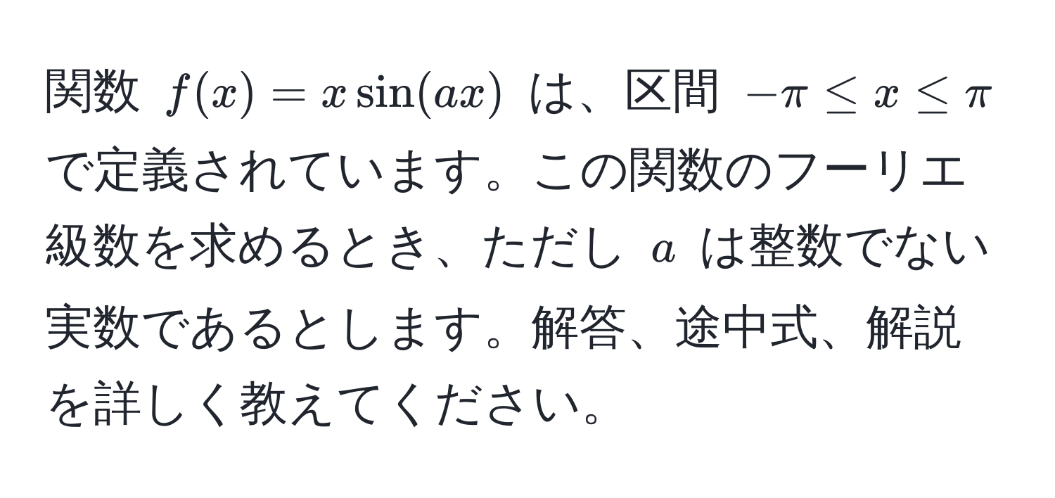 関数 ( f(x) = x sin(ax) ) は、区間 (-π≤ x≤ π) で定義されています。この関数のフーリエ級数を求めるとき、ただし ( a ) は整数でない実数であるとします。解答、途中式、解説を詳しく教えてください。