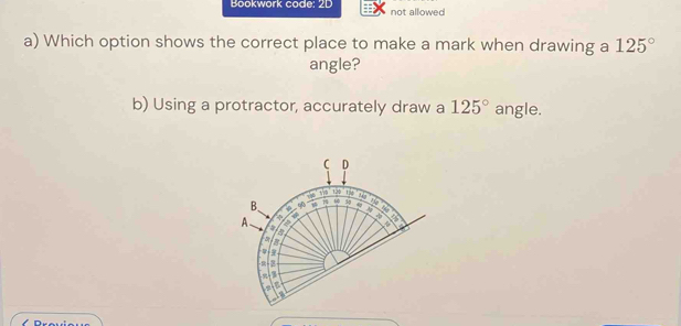 Bookwork code: 2D not allowed 
a) Which option shows the correct place to make a mark when drawing a 125°
angle? 
b) Using a protractor, accurately draw a 125° angle. 
D
10 120 A 
B. 60 ω 39 4 a 
A 5
a 
a 
n
-9
a