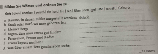 Bilden Sie Wörter und ordnen Sie zu. 
Gale|dien|anerken|zerstö|rie|ort|Hū|ren| Über|nen|gel|Me|schrift |Geburts 
_ 
a Räume, in denen Bilder ausgestellt werden: Cuer 
_ 
b Stadt oder Dorf, wo man geboren ist: 
c kleiner Berg: 
d sagen, dass man etwas gut findet: 
_ 
e Fernsehen, Presse und Radio: 
_ 
f etwas kaputt machen: 
_ 
g was über einem Text geschrieben steht: 
_ 
/6 Punkte