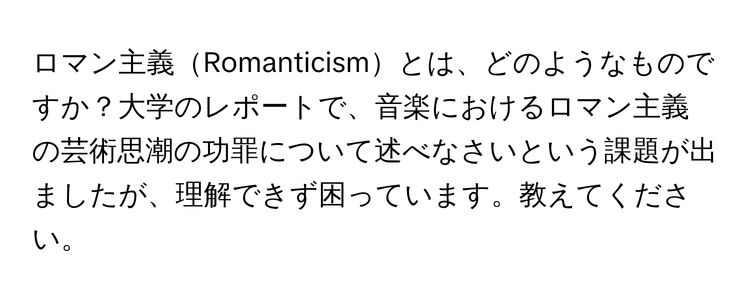 ロマン主義Romanticismとは、どのようなものですか？大学のレポートで、音楽におけるロマン主義の芸術思潮の功罪について述べなさいという課題が出ましたが、理解できず困っています。教えてください。