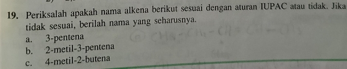 Periksalah apakah nama alkena berikut sesuai dengan aturan IUPAC atau tidak. Jika
tidak sesuai, berilah nama yang seharusnya.
a. 3 -pentena
b. 2 -metil- 3 -pentena
c. 4 -metil- 2 -butena