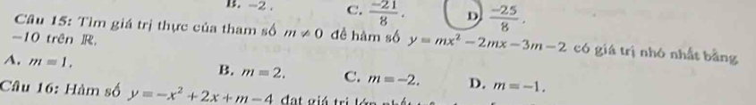 -2. C.  (-21)/8 . D  (-25)/8 . 
Câu 15: Tìm giá trị thực của tham số m!= 0 đề hàm số y=mx^2-2mx-3m-2 có giá trị nhó nhất bằng
-10 trên R
A. m=1.
B. m=2. C. m=-2. D. m=-1. 
Câu 16: Hàm số y=-x^2+2x+m-4