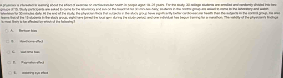 A physician is interested in learning about the effect of exercise on cardiovascular health in people aged 18-25 years. For the study, 30 college students are enrolled and randomly divided into two
groups of 15. Study participants are asked to come to the laboratory and run on the treadmill for 30 minutes daily; students in the control group are asked to come to the laboratory and watch
television for 30 minutes daily. At the end of the study, the physician finds that subjects in the study group have significantly better cardiovascular health than the subjects in the control group. He also
leams that of the 15 students in the study group, eight have joined the local gym during the study period, and one individual has begun training for a marathon. The validity of the physician's findings
is most likely to be affected by which of the following?
A. Berkson bizs
B. Hawthome effect
C. lead time bias
D. Pygmalion effect
E. watching-eye effect