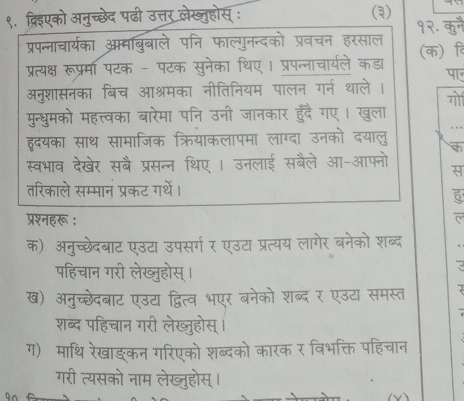 ९. द्रिएको अनुच्छेद पढी उत्तर लेख्नुहोस् : (३) 
1 
प्रपन्नाचार्यका आमबिबाले पनि फाल्गुनन्दको प्रवचन हरसाल (क) ि 
प्रत्यक्ष रूप्र्मा पटक - पटक सुनेका थिए। प्रपन्नाचार्यले कडा 
पा 
अनुशासनका बिच आश्रमका नीतिनियम पालन गर्न थाले । 
गो 
मुन्धुमको महत्त्वका बारेमा पनि उनी जानकार हुंदै गए। खुला 
हृदयका साथ सामाजिक क्रियाकलापमा लाग्दा उनको दयालु 
स्वभाव देखेर सबै प्रसन्न थिए । उनलाई सबैले आ-आफ्नो 
स 
तरिकाले सम्मानं प्रकट ग्थें। 
5 
प्रश्नहरू : 
क) अनुच्छेदबाट एउटा उपसर्ग र एउटा प्रत्यय लागेर बनेको शब्द 
पहिचान गरी लेख्ुहोस्। 
ख) अनुच्छेदबाट एउट द्वित्व भएर बनेको शब्द र एउटा समस्त 
शब्द पहिचान गरी लेख्जुहोस् । 
ग) माथि रेखाङकन गरिएको शब्दको कारक र विभक्ति पहिचान 
गरी त्यसको नाम लेख्जुहोस् ।