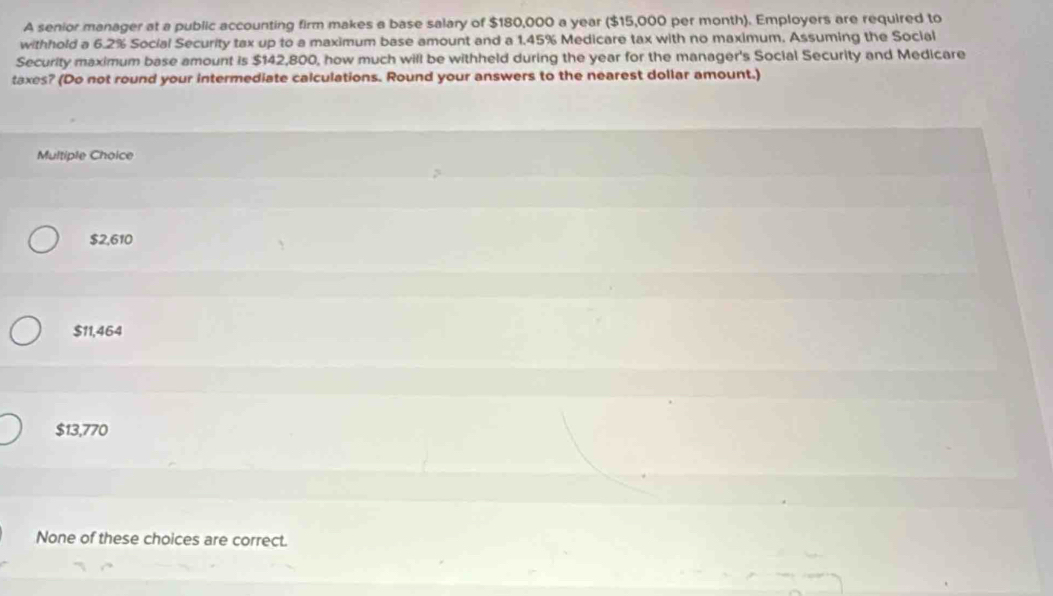 A senior manager at a public accounting firm makes a base salary of $180,000 a year ($15,000 per month). Employers are required to
withhold a 6.2% Social Security tax up to a maximum base amount and a 1.45% Medicare tax with no maximum. Assuming the Social
Security maximum base amount is $142,800, how much will be withheld during the year for the manager's Social Security and Medicare
taxes? (Do not round your intermediate calculations. Round your answers to the nearest dollar amount.)
Multiple Choice
$2,610
$11,464
$13,770
None of these choices are correct.