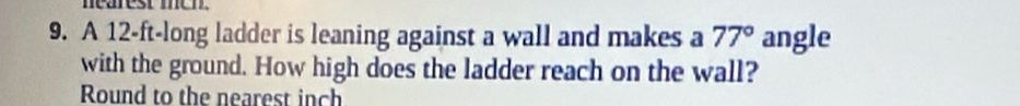 nearest men. 
9. A 12-ft -long ladder is leaning against a wall and makes a 77° angle 
with the ground. How high does the ladder reach on the wall? 
Round to the nearest inch