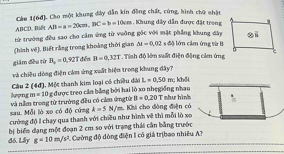 Câu 1(6đ). Cho một khung dây dẫn kín đồng chất, cứng, hình chữ nhật
ABCD. Biết AB=a=20cm,BC=b=10cm. Khung dây dẫn được đặt trong 
từ trường đều sao cho cảm ứng từ vuông góc với mặt phẳng khung dây
(hình vẽ). Biết rằng trong khoảng thời gian △ t=0,02 s độ lớn cảm ứng từ B
giảm đều từ B_0=0,92T đến B=0,32T. Tính độ lớn suất điện động cảm ứng
và chiều dòng điện cảm ứng xuất hiện trong khung dây?
Câu 2 (4đ). Một thanh kim loại có chiều dài L=0,50m; khối
lượng m=10 8 : được treo cân bằng bởi hai lò xo nhẹgiống nhau
và nằm trong từ trường đều có cảm ứngtừ B=0,20T như hình
sau. Mỗi lò xo có độ cứng k=5N/m. Khi cho dòng điện có
cường độ I chạy qua thanh với chiều như hình vẽ thì mỗi lò xo
bị biến dạng một đoạn 2 cm so với trạng thái cân bằng trước
đó. Lấy g=10m/s^2 1. Cường độ dòng điện I có giá trịbao nhiêu A?