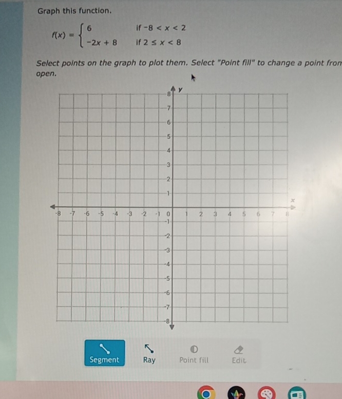 Graph this function.
f(x)=beginarrayl 6if-8 <8endarray.
Select points on the graph to plot them. Select "Point fill'' to change a point fron 
open. 
Segment Ray Point fill Edit