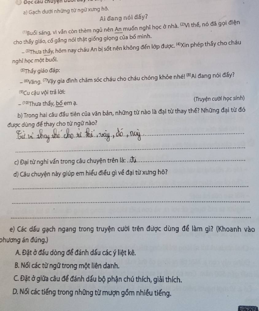 Độc câu chuyện đuối
a) Gạch dưới những từ ngữ xưng hô,
Ai đang nói đấy?
)Buổi sáng, vì vẫn còn thèm ngủ nên An muốn nghỉ học ở nhà. 'Vì thế, nó đã gọi điện
cho thấy giáo, cố gắng nói thật giống giọng của bố mình.
- *Thưa thầy, hôm nay cháu An bị sốt nên không đến lớp được. ⑷Xin phép thầy cho cháu
nghỉ học một buổi.
⑸Thấy giáo đáp:
(6Vàng. ”Vậy gia đình chăm sóc cháu cho cháu chóng khỏe nhé! ⑹Ai đang nói đấy?
(⑼)Cu cậu vội trả lời:
(10)Thưa thầy, bố em ạ. (Truyện cười học sinh)
b) Trong hai câu đầu tiên của văn bản, những từ nào là đại từ thay thế? Những đại từ đó
được dùng để thay cho từ ngữ nào?
_
_
c) Đại từ nghi vấn trong câu chuyện trên là:_
d) Câu chuyện này giúp em hiểu điều gì về đại từ xưng hô?
_
_
_
e) Các dấu gạch ngang trong truyện cười trên được dùng để làm gì? (Khoanh vào
phương án đúng.)
A. Đặt ở đầu dòng để đánh dấu các ý liệt kê.
B. Nối các từ ngữ trong một liên danh.
C. Đặt ở giữa câu để đánh dấu bộ phận chú thích, giải thích.
D. Nối các tiếng trong những từ mượn gồm nhiều tiếng.