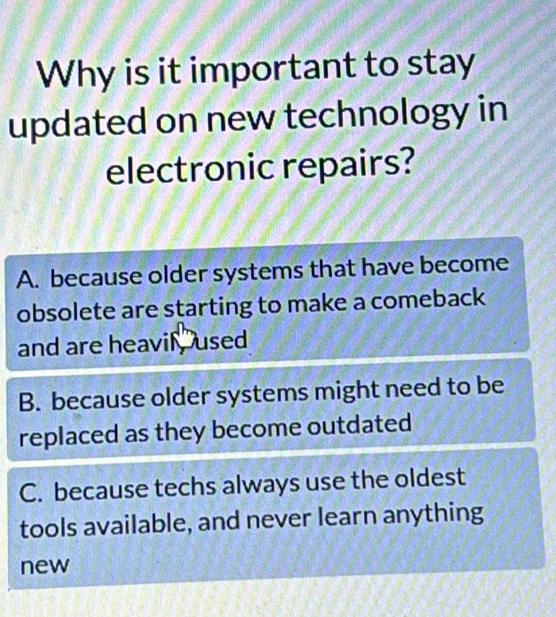 Why is it important to stay
updated on new technology in
electronic repairs?
A. because older systems that have become
obsolete are starting to make a comeback
and are heavil , used
B. because older systems might need to be
replaced as they become outdated
C. because techs always use the oldest
tools available, and never learn anything
new