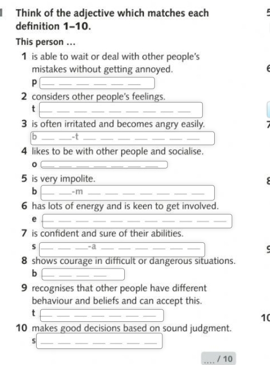 Think of the adjective which matches each 
definition 1-10. 
This person ... 
1 is able to wait or deal with other people's 
mistakes without getting annoyed. f 
_P 
_ 
__ 
__ 
2 considers other people's feelings. 
_t 
_ 
_ 
_ 
__ 
_ 
__ 
3 is often irritated and becomes angry easily. 7 
b __-t_ 
_ 
__ 
__ 
_ 
4 likes to be with other people and socialise. 
_0 
__ 
_ 
_ 
__ 
5 is very impolite. 
b __-m_ 
_ 
_ 
__ 
__ 
6 has lots of energy and is keen to get involved. 
_e 
__ 
_ 
_ 
__ 
__ 
__ 
7 is confident and sure of their abilities. 
s ___-a_ 
__ 
__ 
8 shows courage in difficult or dangerous situations. 
_b 
_ 
9 recognises that other people have different 
behaviour and beliefs and can accept this. 
_t 
_ 
__ 
_ 
__ 
10 
10 makes good decisions based on sound judgment. 
_ 
__ 
_s 
__ 
_ 
_/ 10