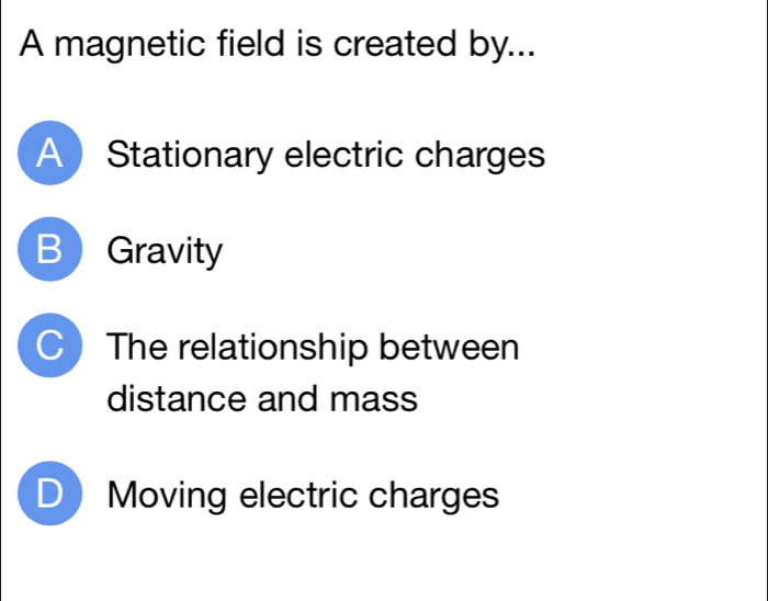 A magnetic field is created by...
A Stationary electric charges
B Gravity
C The relationship between
distance and mass
D Moving electric charges