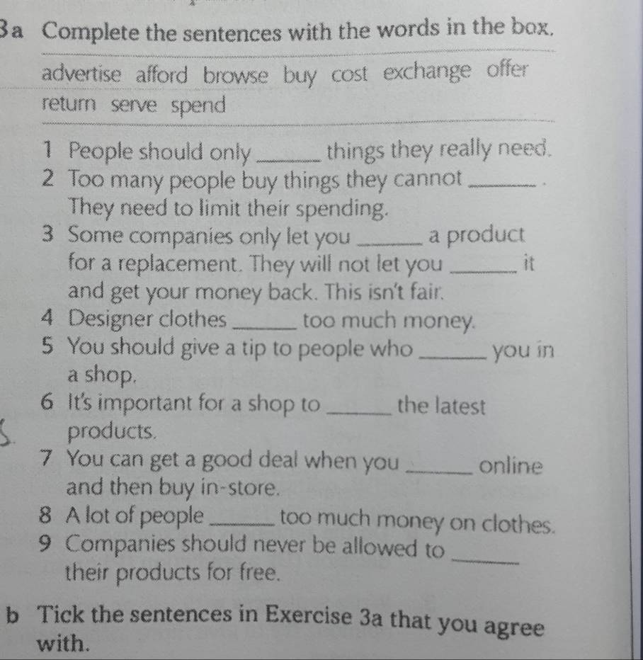 3a Complete the sentences with the words in the box. 
advertise afford browse buy cost exchange offer 
return serve spend 
1 People should only _things they really need. 
2 Too many people buy things they cannot_ 
They need to limit their spending. 
3 Some companies only let you _a product 
for a replacement. They will not let you _it 
and get your money back. This isn't fair. 
4 Designer clothes _too much money. 
5 You should give a tip to people who _you in 
a shop. 
6 It's important for a shop to _the latest 
products. 
7 You can get a good deal when you _online 
and then buy in-store. 
8 A lot of people _too much money on clothes. 
9 Companies should never be allowed to 
their products for free. 
_ 
b Tick the sentences in Exercise 3a that you agree 
with.