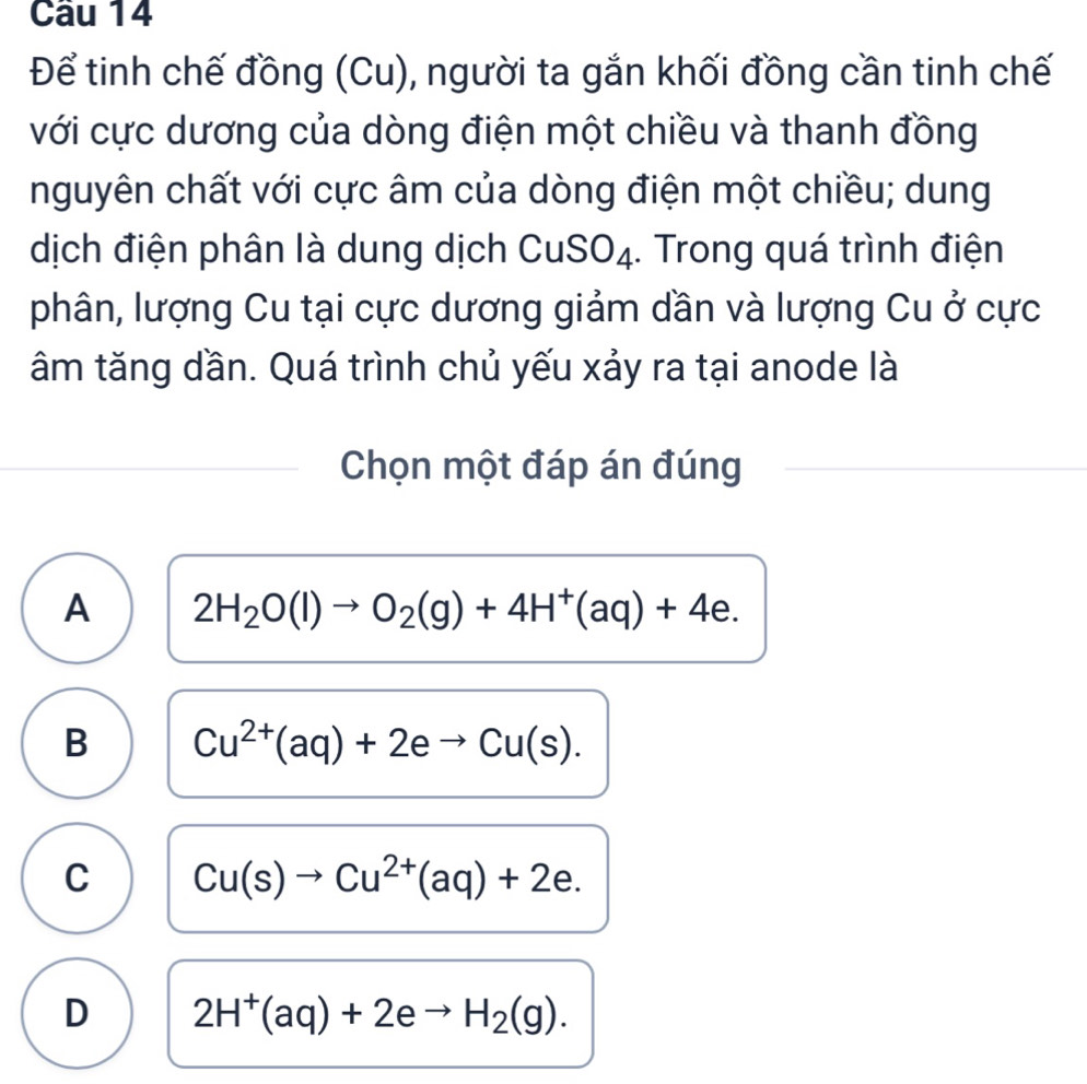 Để tinh chế đồng (Cu), người ta gắn khối đồng cần tinh chế
với cực dương của dòng điện một chiều và thanh đồng
nguyên chất với cực âm của dòng điện một chiều; dung
dịch điện phân là dung dịch CuSO₄. Trong quá trình điện
phân, lượng Cu tại cực dương giảm dần và lượng Cu ở cực
âm tăng dần. Quá trình chủ yếu xảy ra tại anode là
Chọn một đáp án đúng
A 2H_2O(l)to O_2(g)+4H^+(aq)+4e.
B Cu^(2+)(aq)+2eto Cu(s).
C Cu(s)to Cu^(2+)(aq)+2e.
D 2H^+(aq)+2eto H_2(g).