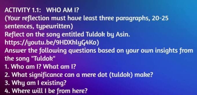 ACTIVITY 1.1: WHO AM I? 
(Your reflection must have least three paragraphs, 20-25
sentences, typewritten) 
Reflect on the song entitled Tuldok by Asin. 
https://youtu.be/9HDXhlyG4Ko) 
Answer the following questions based on your own insights from 
the song "Tuldok" 
1. Who am I? What am I? 
2. What significance can a mere dot (tuldok) make? 
3. Why am I existing? 
4. Where will I be from here?