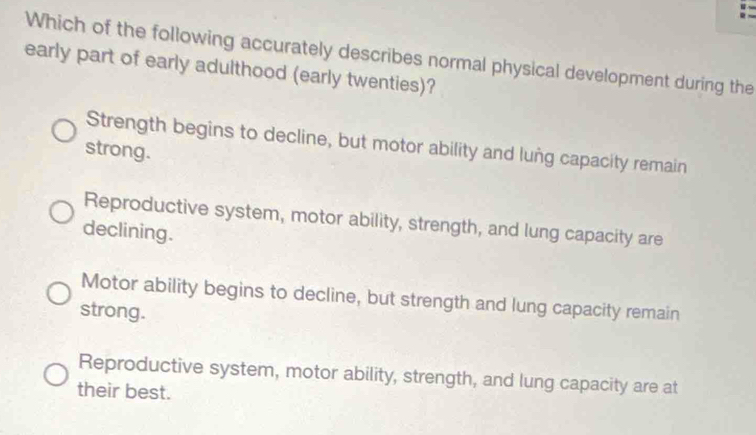 Which of the following accurately describes normal physical development during the
early part of early adulthood (early twenties)?
Strength begins to decline, but motor ability and lung capacity remain
strong.
Reproductive system, motor ability, strength, and lung capacity are
declining.
Motor ability begins to decline, but strength and lung capacity remain
strong.
Reproductive system, motor ability, strength, and lung capacity are at
their best.