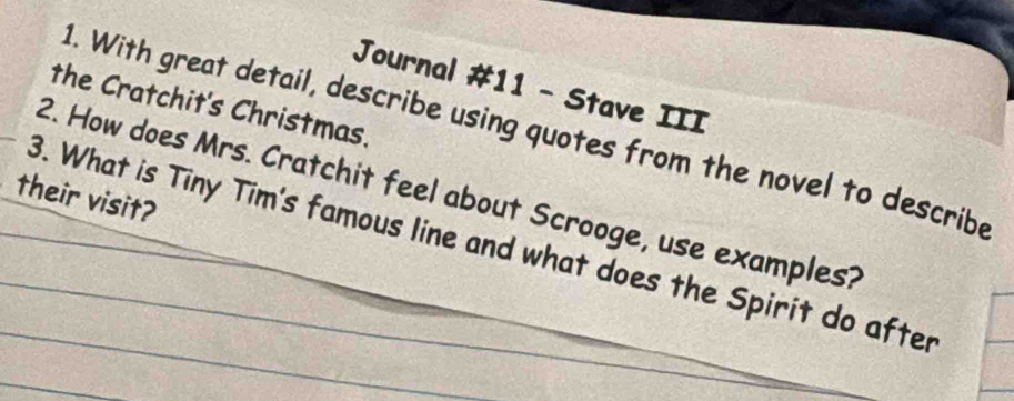 Journal #11 - Stave III 
the Cratchit's Christmas. 
1. With great detail, describe using quotes from the novel to describe 
2. How does Mrs. Cratchit feel about Scrooge, use examples? 
their visit? 
3. What is Tiny Tim's famous line and what does the Spirit do after