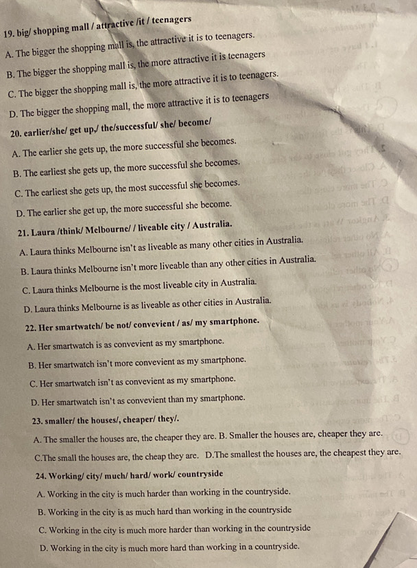big/ shopping mall / attractive /it / teenagers
A. The bigger the shopping mall is, the attractive it is to teenagers.
B. The bigger the shopping mall is, the more attractive it is teenagers
C. The bigger the shopping mall is, the more attractive it is to teenagers.
D. The bigger the shopping mall, the more attractive it is to teenagers
20. earlier/she/ get up,/ the/successful/ she/ become/
A. The earlier she gets up, the more successful she becomes.
B. The earliest she gets up, the more successful she becomes.
C. The earliest she gets up, the most successful she becomes.
D. The earlier she get up, the more successful she become.
21. Laura /think/ Melbourne/ / liveable city / Australia.
A. Laura thinks Melbourne isn’t as liveable as many other cities in Australia.
B. Laura thinks Melbourne isn’t more liveable than any other cities in Australia.
C. Laura thinks Melbourne is the most liveable city in Australia.
D. Laura thinks Melbourne is as liveable as other cities in Australia.
22. Her smartwatch/ be not/ convevient / as/ my smartphone.
A. Her smartwatch is as convevient as my smartphone.
B. Her smartwatch isn’t more convevient as my smartphone.
C. Her smartwatch isn’t as convevient as my smartphone.
D. Her smartwatch isn’t as convevient than my smartphone.
23. smaller/ the houses/, cheaper/ they/.
A. The smaller the houses are, the cheaper they are. B. Smaller the houses are, cheaper they are.
C.The small the houses are, the cheap they are. D.The smallest the houses are, the cheapest they are.
24. Working/ city/ much/ hard/ work/ countryside
A. Working in the city is much harder than working in the countryside.
B. Working in the city is as much hard than working in the countryside
C. Working in the city is much more harder than working in the countryside
D. Working in the city is much more hard than working in a countryside.