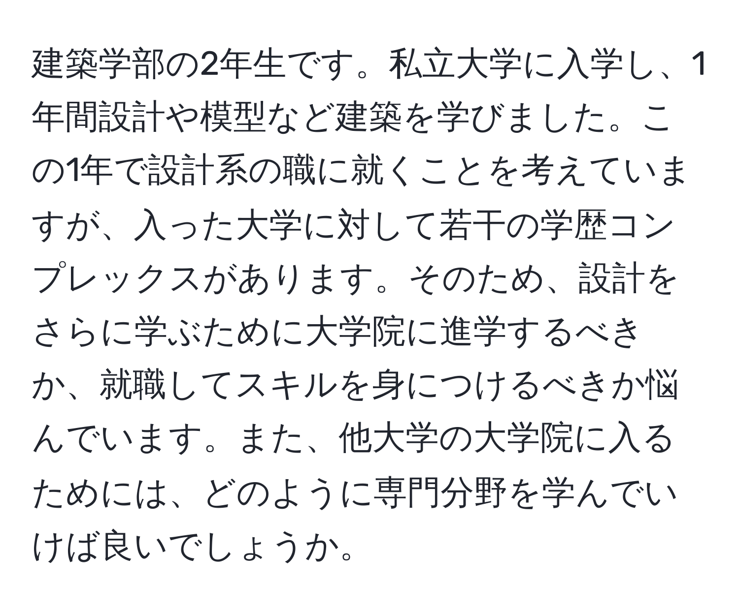 建築学部の2年生です。私立大学に入学し、1年間設計や模型など建築を学びました。この1年で設計系の職に就くことを考えていますが、入った大学に対して若干の学歴コンプレックスがあります。そのため、設計をさらに学ぶために大学院に進学するべきか、就職してスキルを身につけるべきか悩んでいます。また、他大学の大学院に入るためには、どのように専門分野を学んでいけば良いでしょうか。
